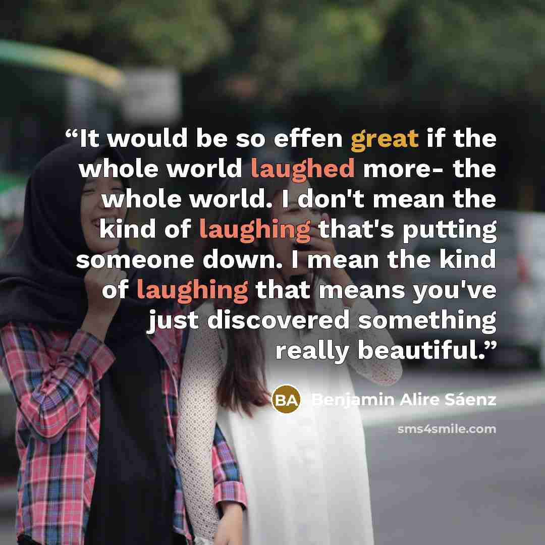 “It would be so effen great if the whole world laughed more- the whole world. I don't mean the kind of laughing that's putting someone down. I mean the kind of laughing that means you've just discovered something really beautiful.” quote by Benjamin Alire Sáenz