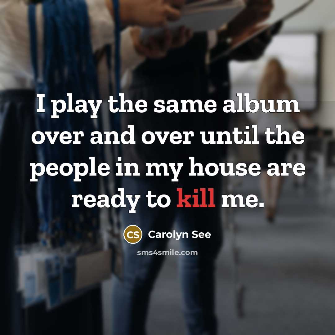 “I play the same album over and over until the people in my house are ready to kill me.” quote by Carolyn See