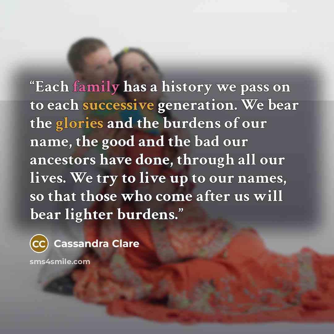 “Each family has a history we pass on to each successive generation. We bear the glories and the burdens of our name, the good and the bad our ancestors have done, through all our lives. We try to live up to our names, so that those who come after us will bear lighter burdens.” quote by Cassandra Clare