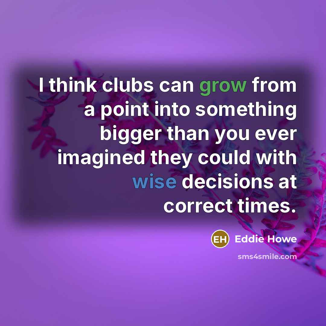 “I think clubs can grow from a point into something bigger than you ever imagined they could with wise decisions at correct times.” quote by Eddie Howe