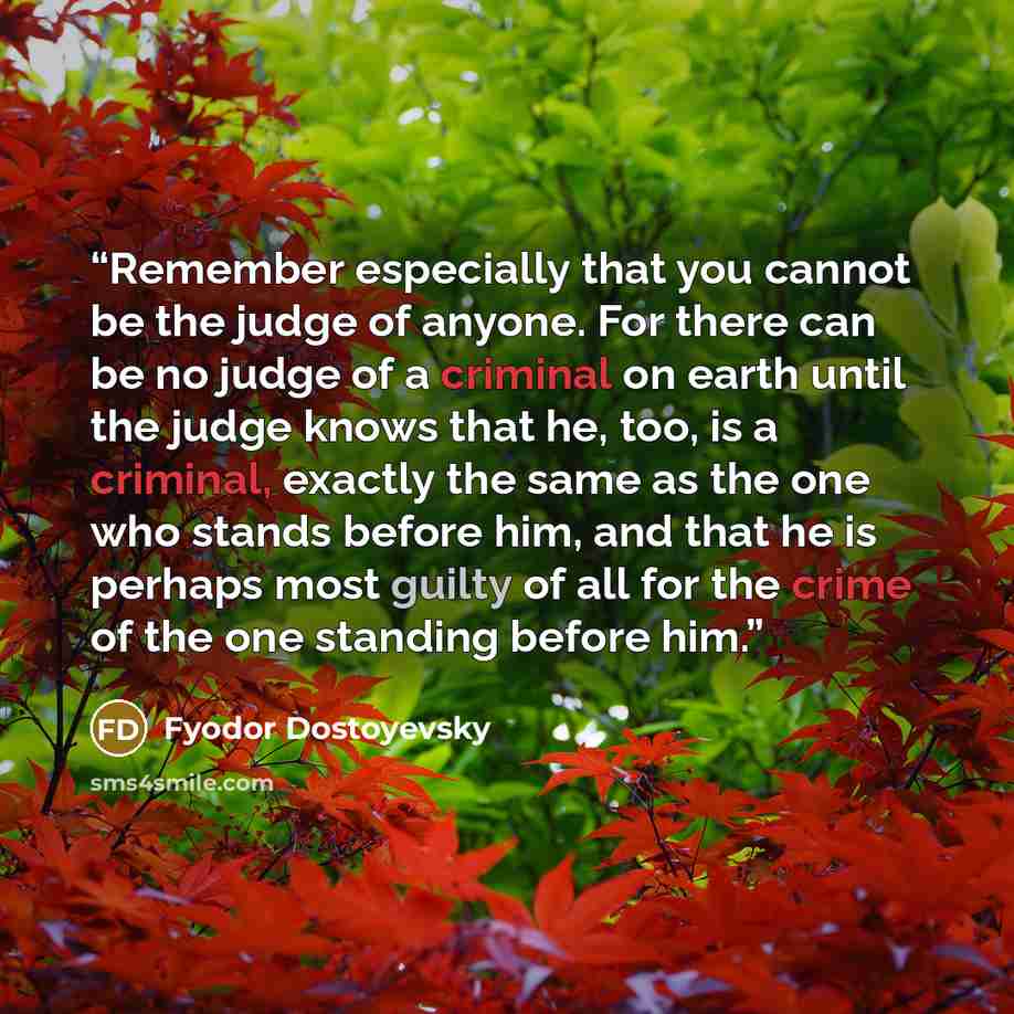 “Remember especially that you cannot be the judge of anyone. For there can be no judge of a criminal on earth until the judge knows that he, too, is a criminal, exactly the same as the one who stands before him, and that he is perhaps most guilty of all for the crime of the one standing before him.” quote by Fyodor Dostoyevsky