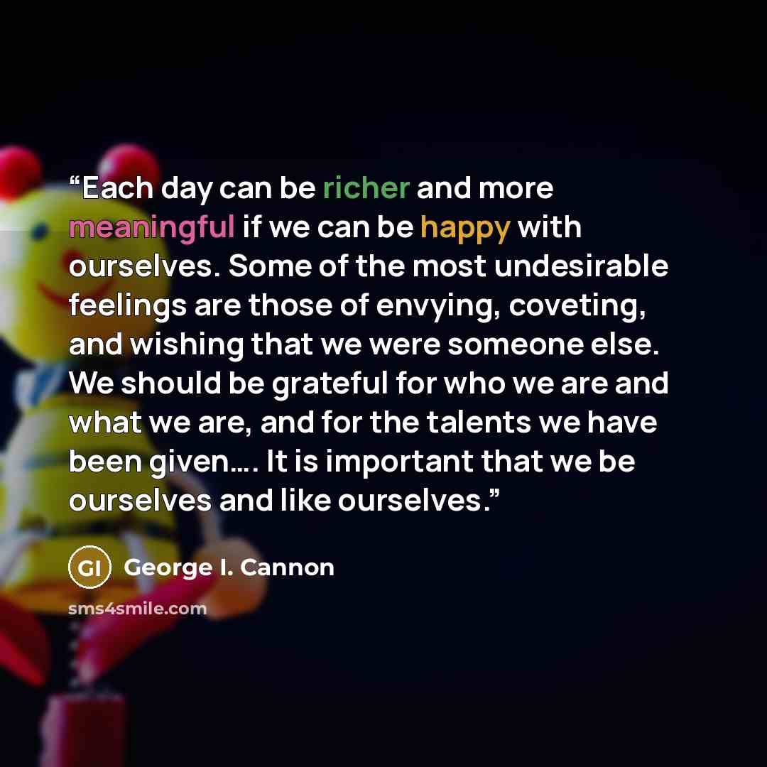 “Each day can be richer and more meaningful if we can be happy with ourselves. Some of the most undesirable feelings are those of envying, coveting, and wishing that we were someone else. We should be grateful for who we are and what we are, and for the talents we have been given…. It is important…” quote by George I. Cannon