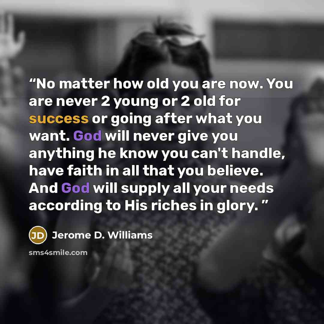 “No matter how old you are now. You are never 2 young or 2 old for success or going after what you want. God will never give you anything he know you can't handle, have faith in all that you believe. And God will supply all your needs according to His riches in glory.” quote by Jerome D. Williams