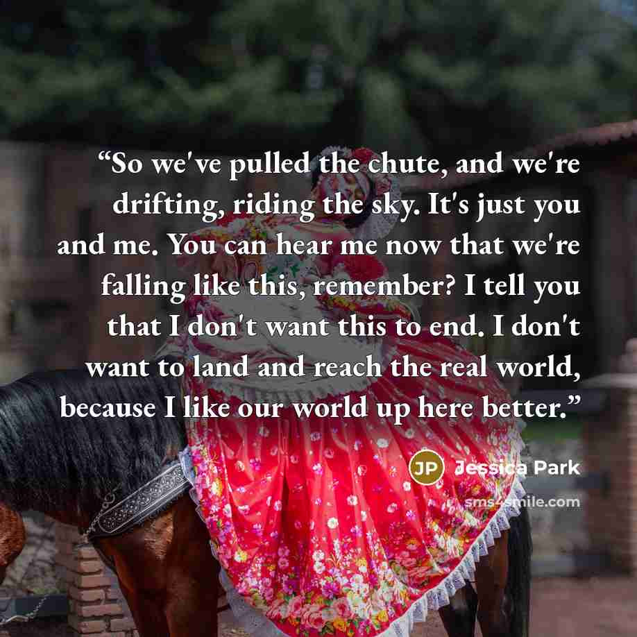 “So we've pulled the chute, and we're drifting, riding the sky. It's just you and me. You can hear me now that we're falling like this, remember? I tell you that I don't want this to end. I don't want to land and reach the real world, because I like our world up here better.” quote by Jessica Park