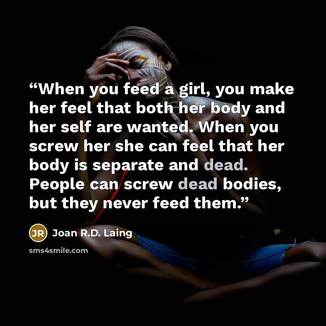 “When you feed a girl, you make her feel that both her body and her self are wanted. When you screw her she can feel that her body is separate and dead. People can screw dead bodies, but they never feed them.” quote by Joan R.D. Laing
