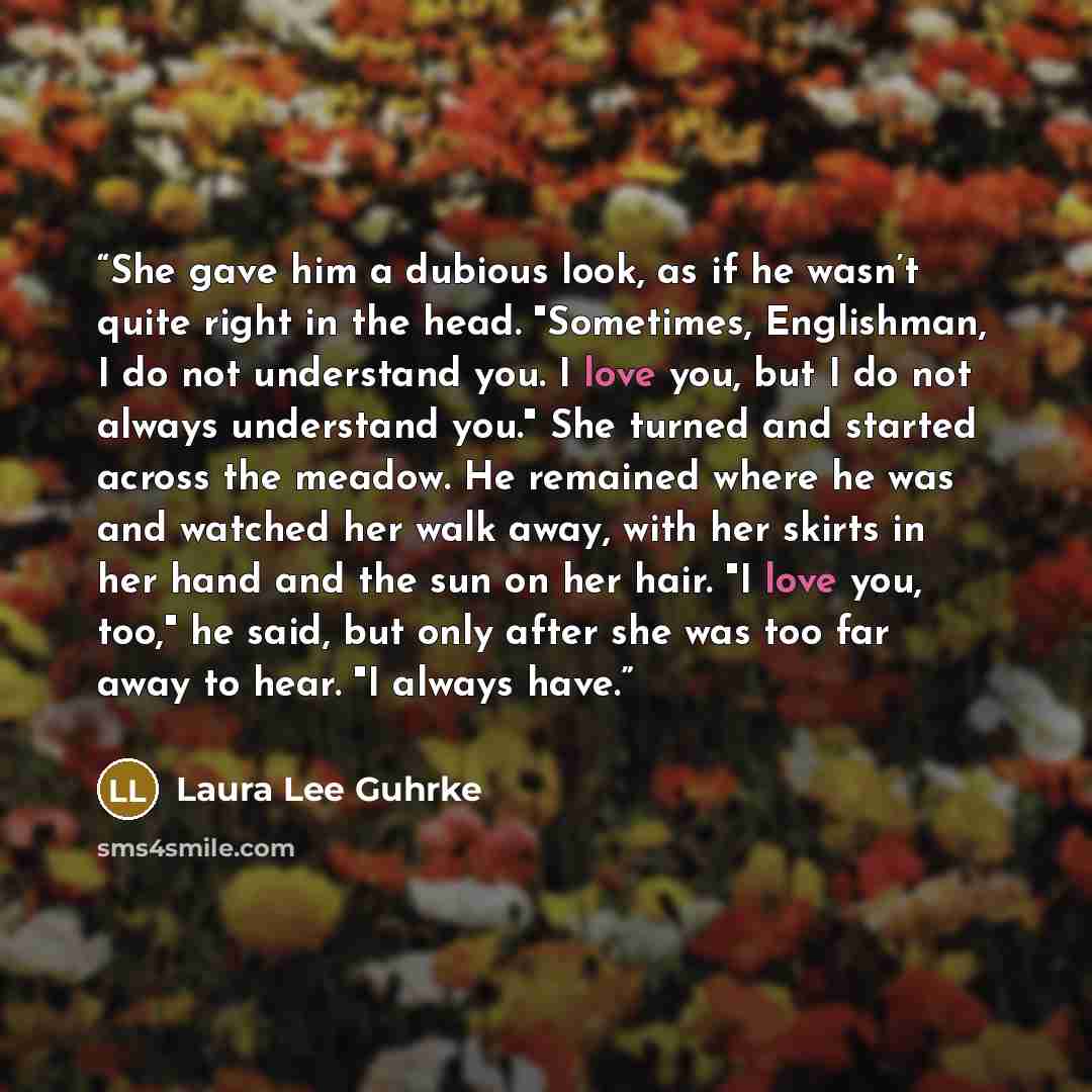 “She gave him a dubious look, as if he wasn’t quite right in the head. "Sometimes, Englishman, I do not understand you. I love you, but I do not always understand you." She turned and started across the meadow. He remained where he was and watched her walk away, with her skirts in her hand and the…” quote by Laura Lee Guhrke