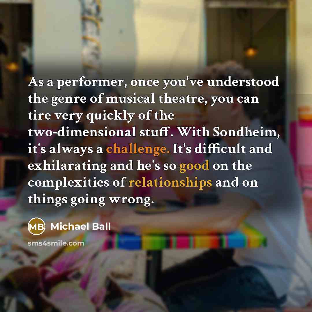 “As a performer, once you've understood the genre of musical theatre, you can tire very quickly of the two-dimensional stuff. With Sondheim, it's always a challenge. It's difficult and exhilarating and he's so good on the complexities of relationships and on things going wrong.” quote by Michael Ball