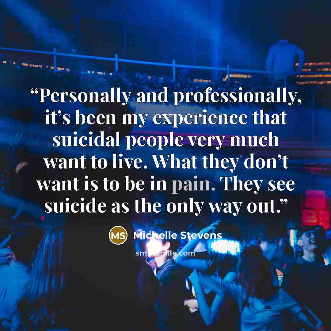 “Personally and professionally, it’s been my experience that suicidal people very much want to live. What they don’t want is to be in pain. They see suicide as the only way out.” quote by Michelle Stevens