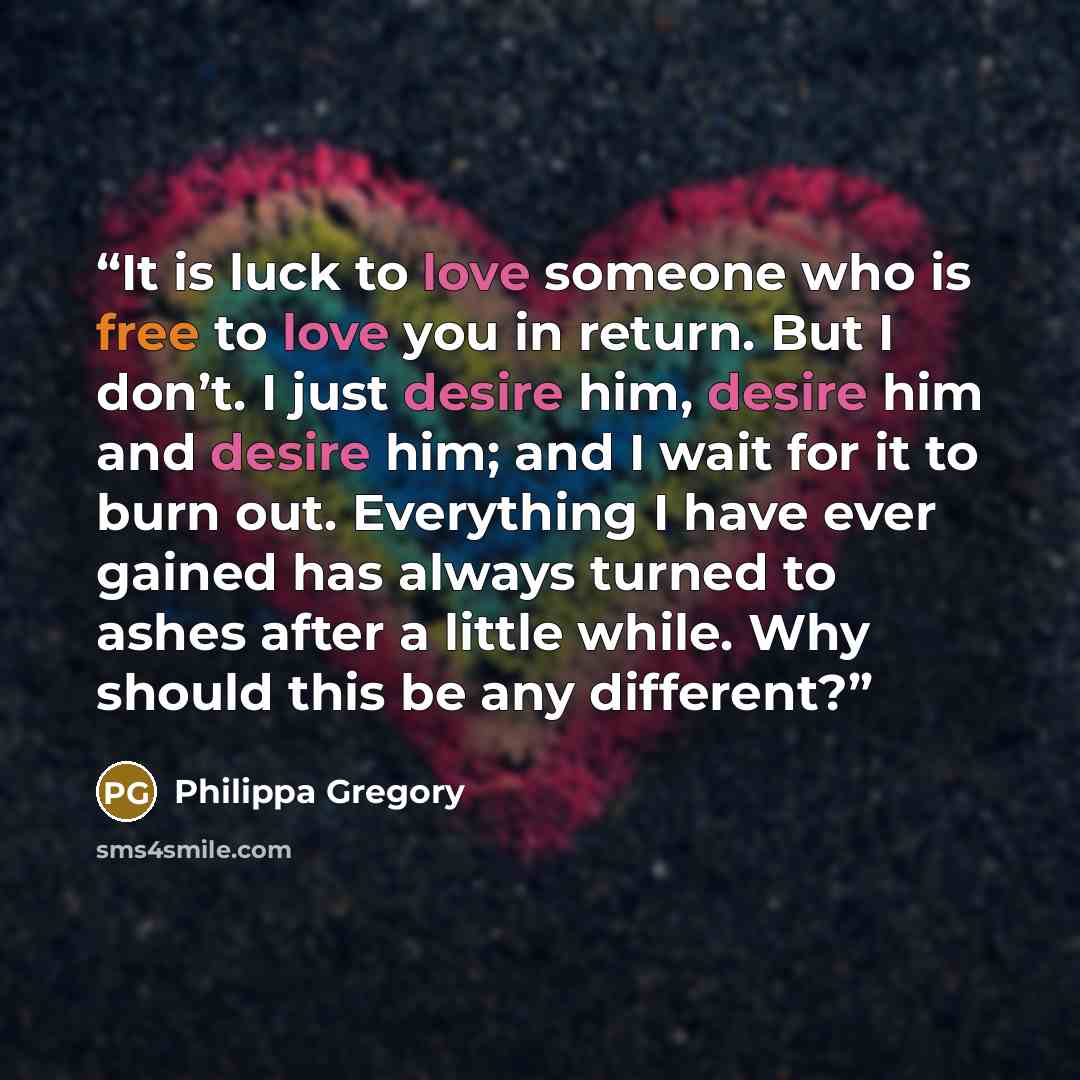 “It is luck to love someone who is free to love you in return. But I don’t. I just desire him, desire him and desire him; and I wait for it to burn out. Everything I have ever gained has always turned to ashes after a little while. Why should this be any different?” quote by Philippa Gregory