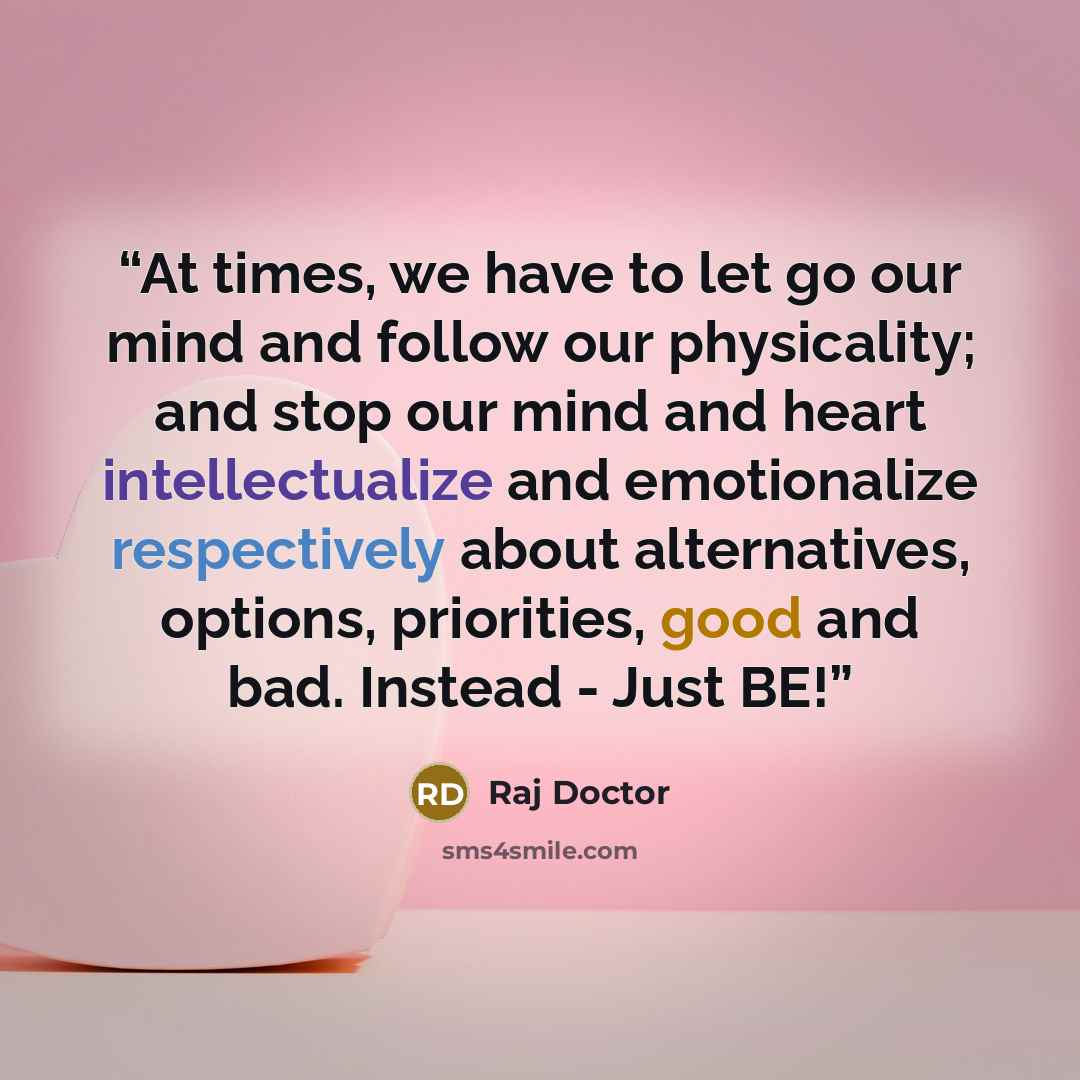 “At times, we have to let go our mind and follow our physicality; and stop our mind and heart intellectualize and emotionalize respectively about alternatives, options, priorities, good and bad. Instead - Just BE!” quote by Raj Doctor