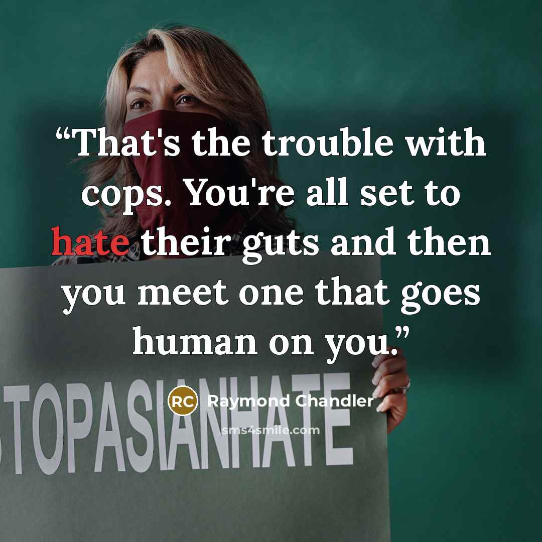 “That's the trouble with cops. You're all set to hate their guts and then you meet one that goes human on you.” quote by Raymond Chandler