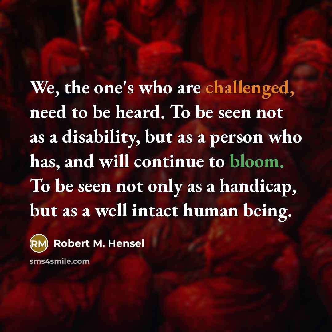 “We, the one's who are challenged, need to be heard. To be seen not as a disability, but as a person who has, and will continue to bloom. To be seen not only as a handicap, but as a well intact human being.” quote by Robert M. Hensel