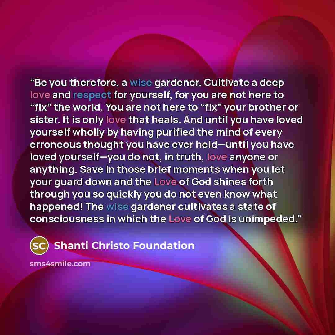 “Be you therefore, a wise gardener. Cultivate a deep love and respect for yourself, for you are not here to “fix” the world. You are not here to “fix” your brother or sister. It is only love that heals. And until you have loved yourself wholly by having purified the mind of every erroneous thought…” quote by Shanti Christo Foundation