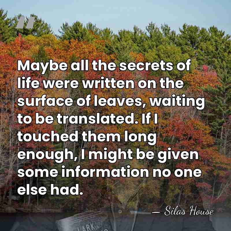 Maybe all the secrets of life were written on the surface of&hellip; - Silas House