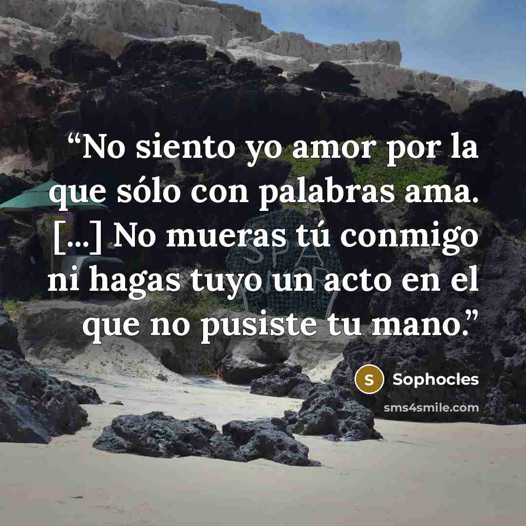 “No siento yo amor por la que sólo con palabras ama. [...] No mueras tú conmigo ni hagas tuyo un acto en el que no pusiste tu mano.” quote by Sophocles