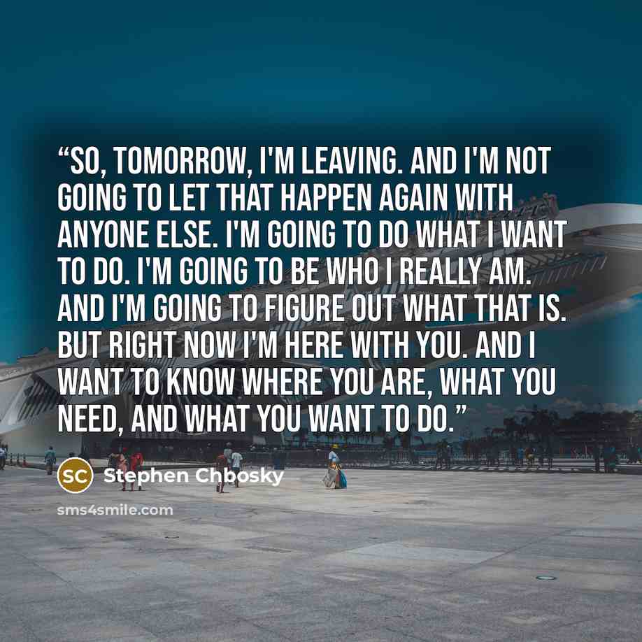 “So, tomorrow, I'm leaving. And I'm not going to let that happen again with anyone else. I'm going to do what I want to do. I'm going to be who I really am. And I'm going to figure out what that is. But right now I'm here with you. And I want to know where you are, what you need, and what you want…” quote by Stephen Chbosky