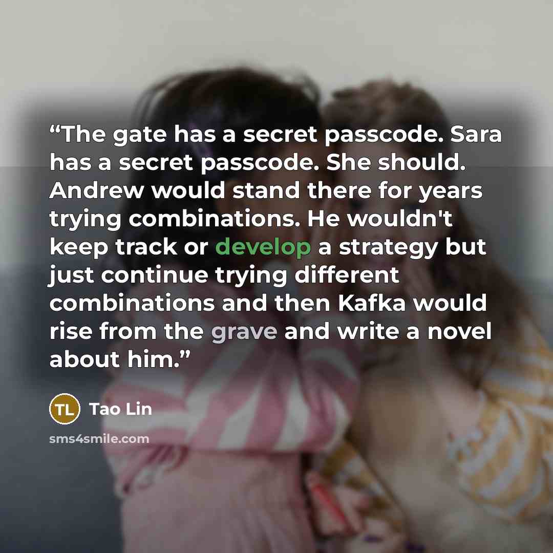 “The gate has a secret passcode. Sara has a secret passcode. She should. Andrew would stand there for years trying combinations. He wouldn't keep track or develop a strategy but just continue trying different combinations and then Kafka would rise from the grave and write a novel about him.” quote by Tao Lin