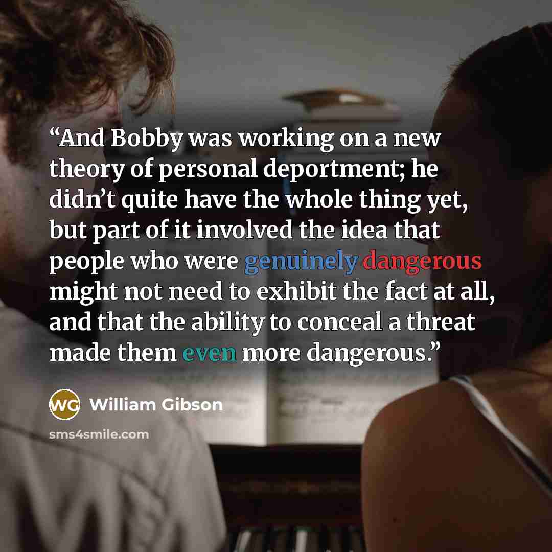 “And Bobby was working on a new theory of personal deportment; he didn’t quite have the whole thing yet, but part of it involved the idea that people who were genuinely dangerous might not need to exhibit the fact at all, and that the ability to conceal a threat made them even more dangerous.” quote by William Gibson
