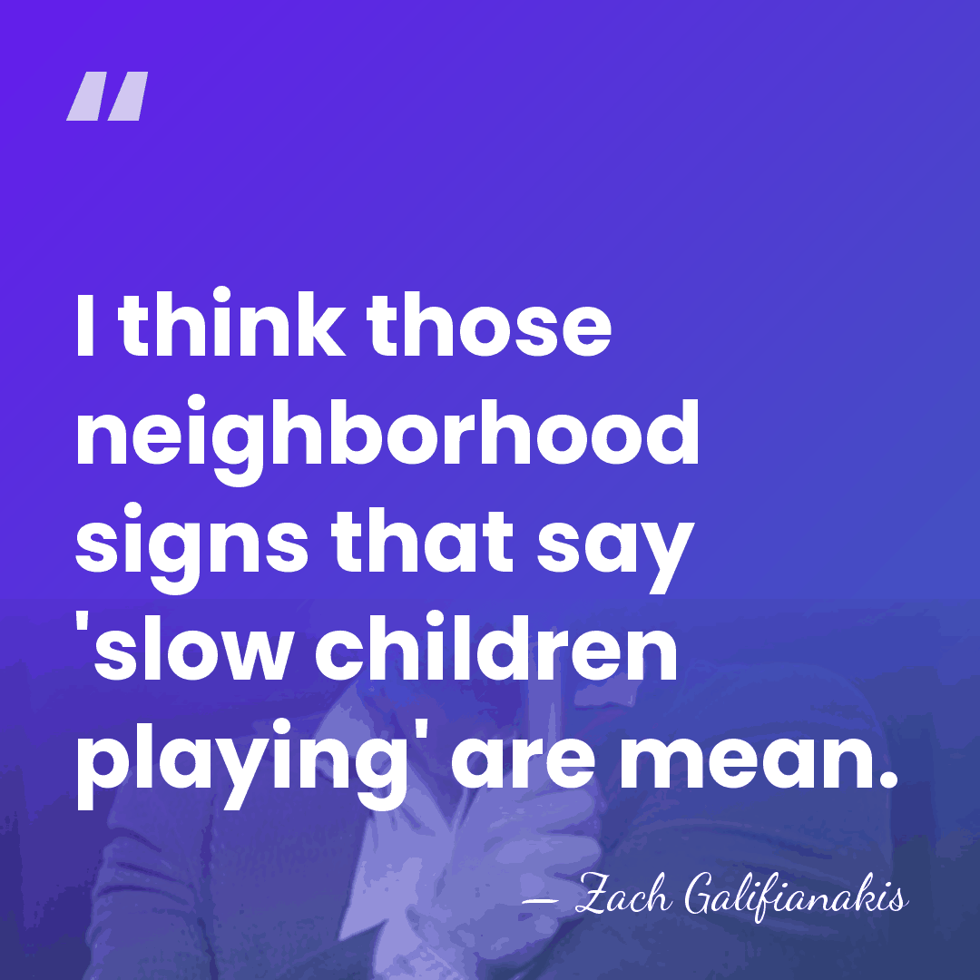 I think those neighborhood signs that say 'slow children playing' are mean. - Zach Galifianakis