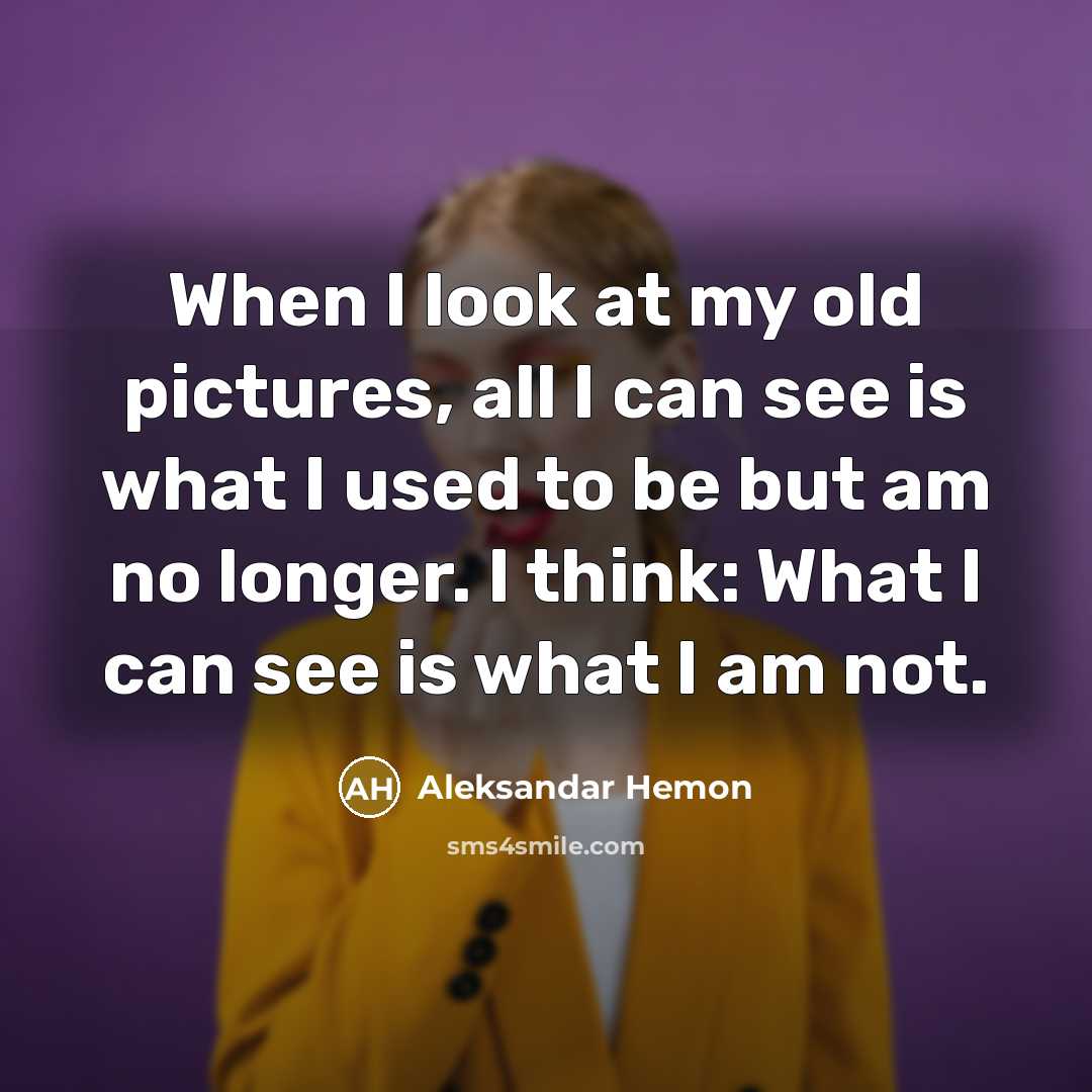 “When I look at my old pictures, all I can see is what I used to be but am no longer. I think: What I can see is what I am not.” quote by Aleksandar Hemon
