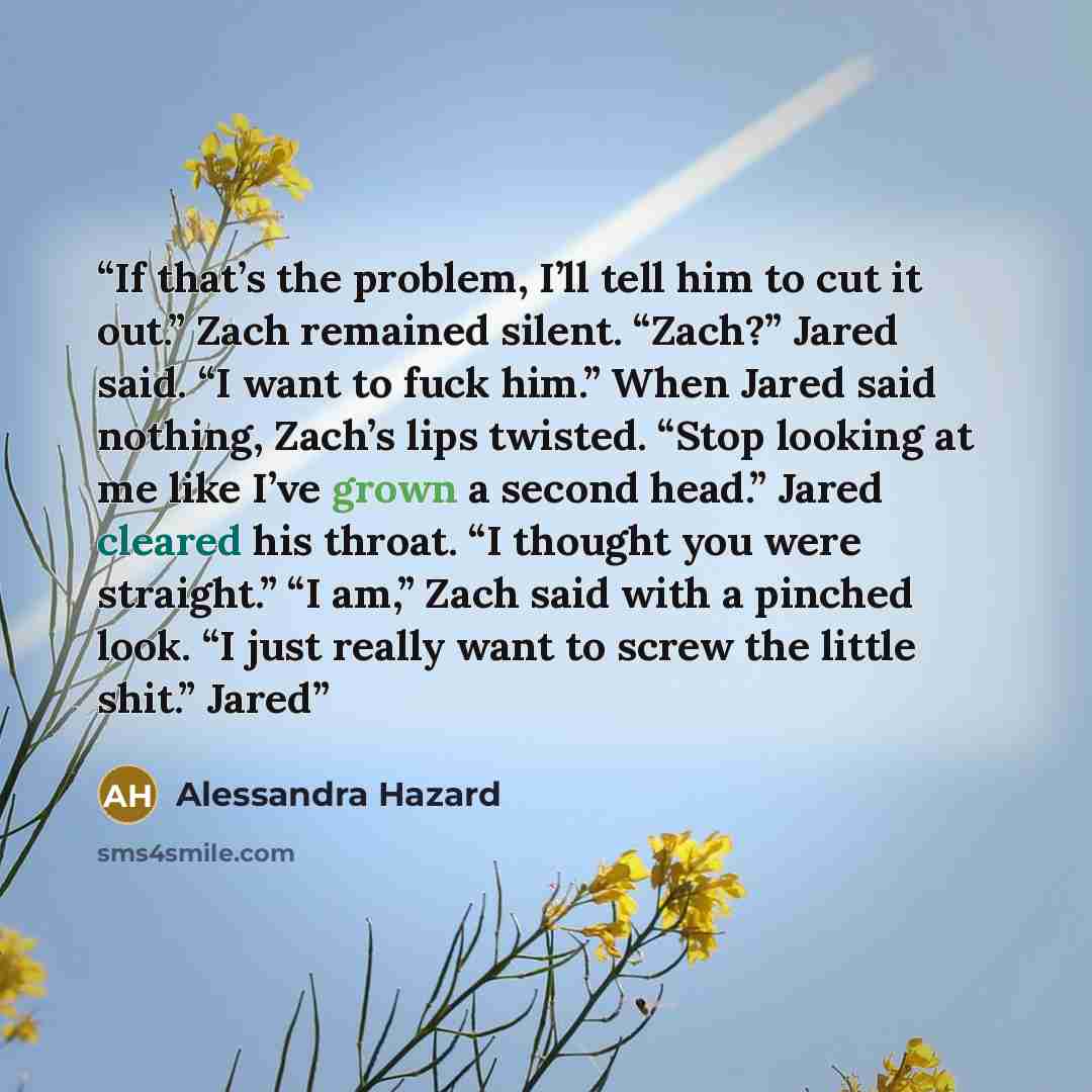 “If that’s the problem, I’ll tell him to cut it out.” Zach remained silent. “Zach?” Jared said. “I want to fuck him.” When Jared said nothing, Zach’s lips twisted. “Stop looking at me like I’ve grown a second head.” Jared cleared his throat. “I thought you were straight.” “I am,” Zach said with a…” quote by Alessandra Hazard
