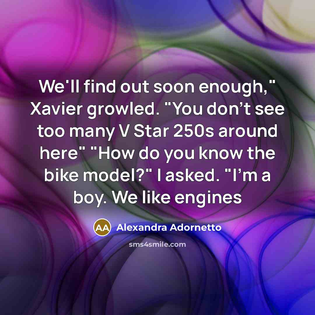 “We'll find out soon enough," Xavier growled. "You don't see too many V Star 250s around here" "How do you know the bike model?" I asked. "I'm a boy. We like engines” quote by Alexandra Adornetto