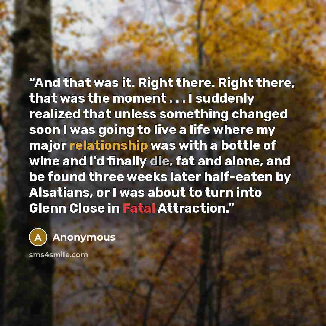 “And that was it. Right there. Right there, that was the moment . . . I suddenly realized that unless something changed soon I was going to live a life where my major relationship was with a bottle of wine and I'd finally die, fat and alone, and be found three weeks later half-eaten by Alsatians…” quote by Anonymous