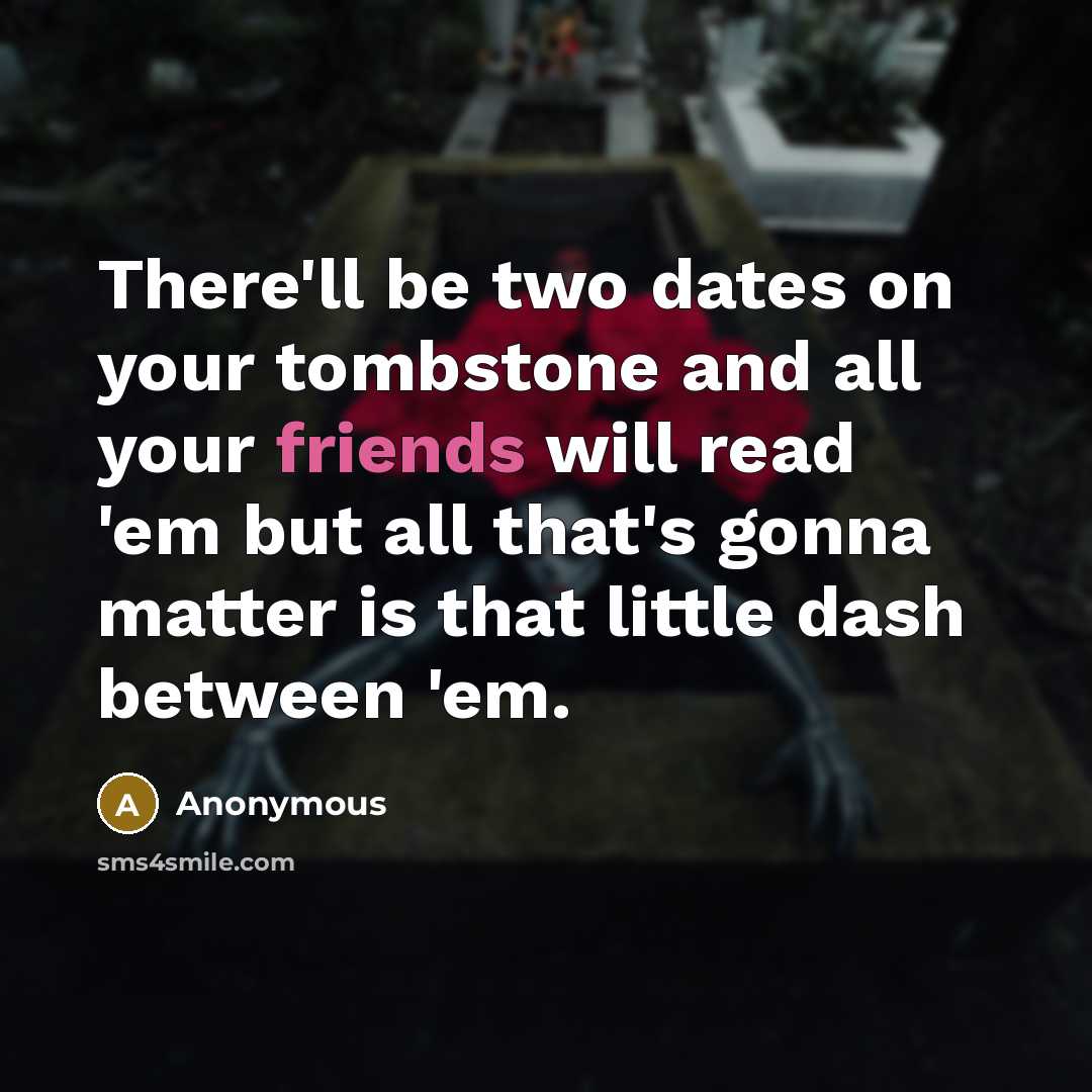 “There'll be two dates on your tombstone and all your friends will read 'em but all that's gonna matter is that little dash between 'em.” quote by Anonymous