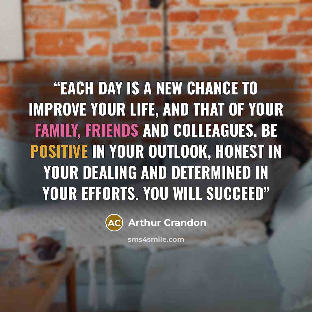 “Each day is a new chance to improve your life, and that of your family, friends and colleagues. Be positive in your outlook, honest in your dealing and determined in your efforts. You will succeed” quote by Arthur Crandon