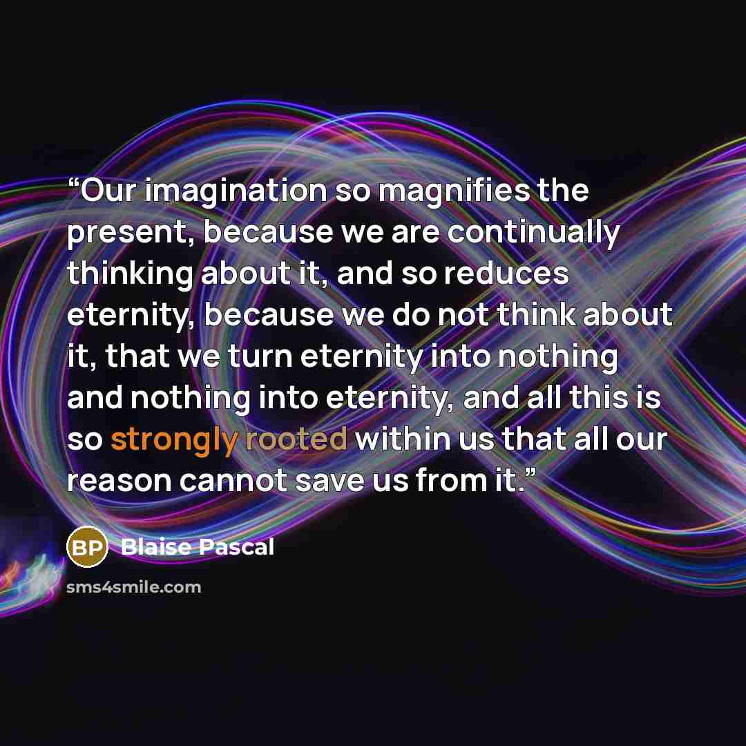 “Our imagination so magnifies the present, because we are continually thinking about it, and so reduces eternity, because we do not think about it, that we turn eternity into nothing and nothing into eternity, and all this is so strongly rooted within us that all our reason cannot save us from it.” quote by Blaise Pascal