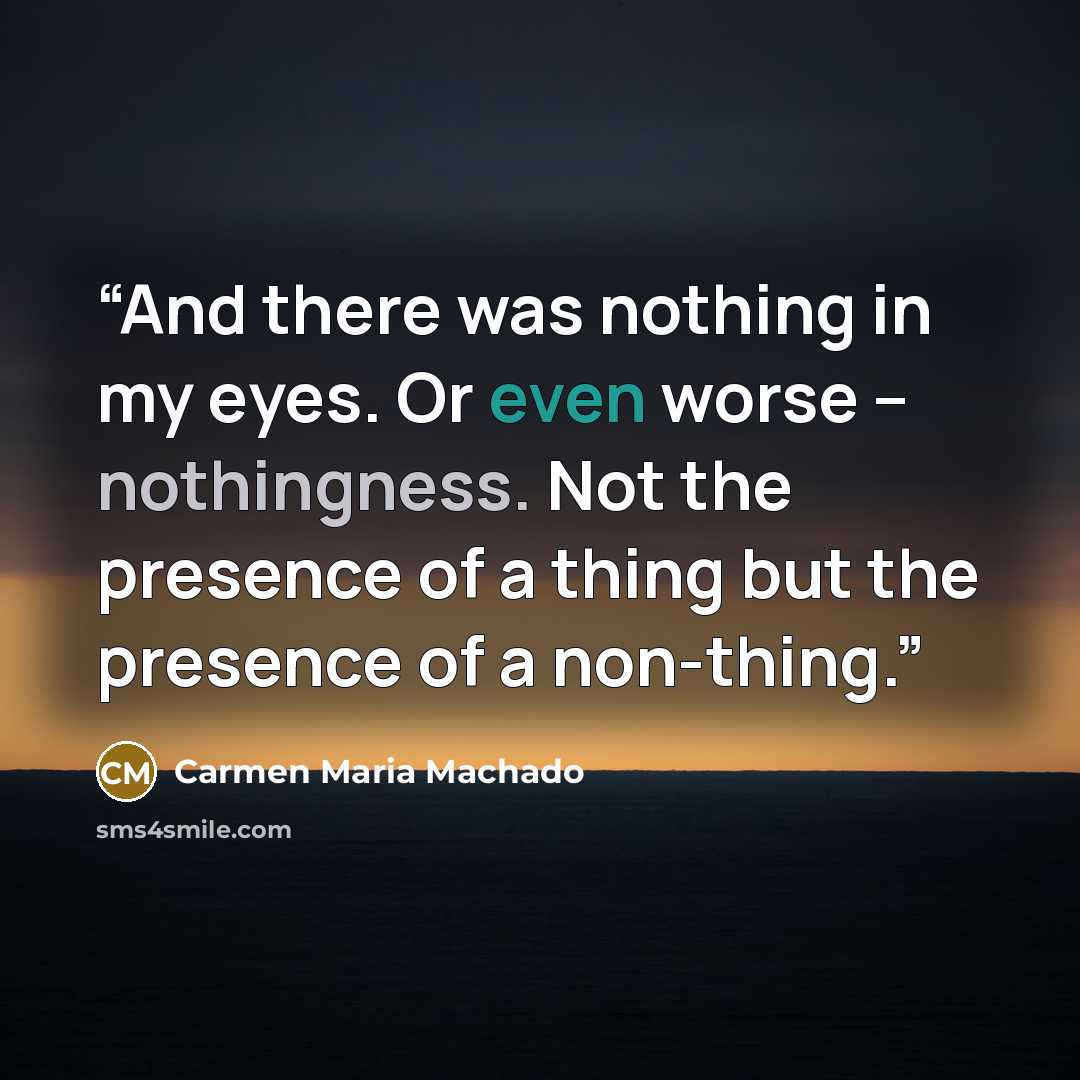 “And there was nothing in my eyes. Or even worse -- nothingness. Not the presence of a thing but the presence of a non-thing.” quote by Carmen Maria Machado