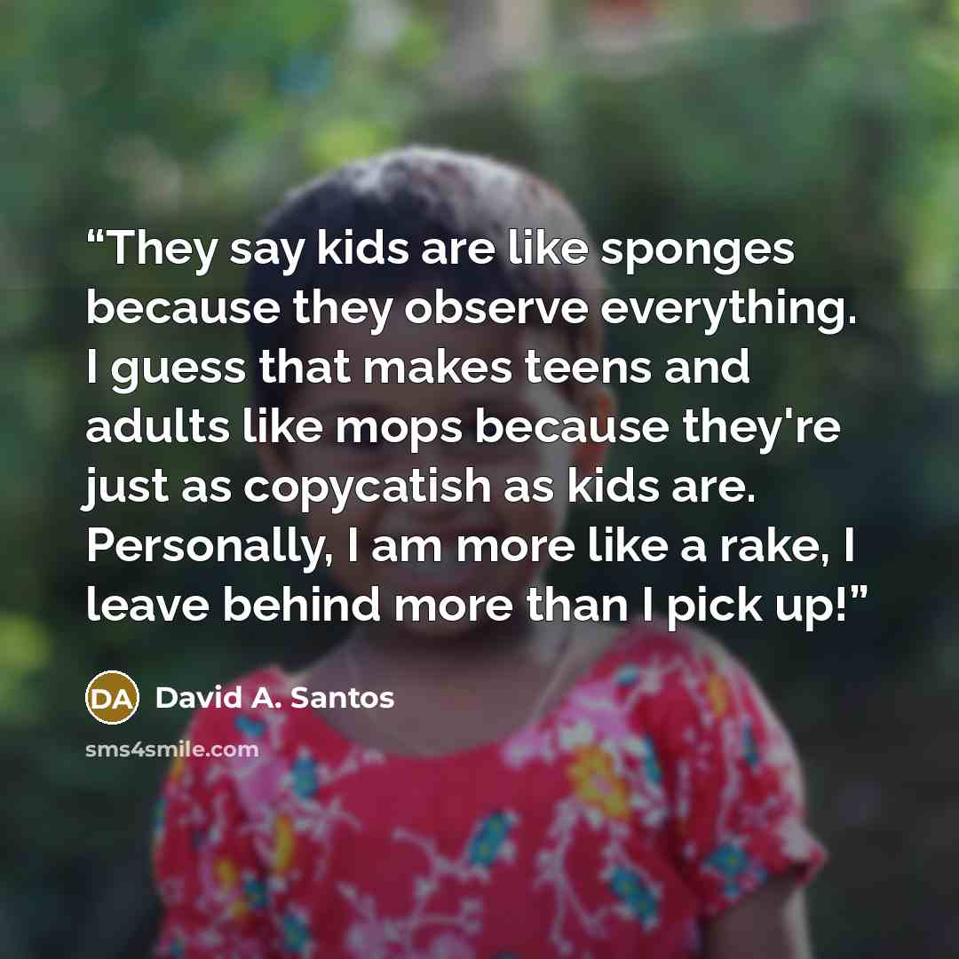 “They say kids are like sponges because they observe everything. I guess that makes teens and adults like mops because they're just as copycatish as kids are. Personally, I am more like a rake, I leave behind more than I pick up!” quote by David A. Santos