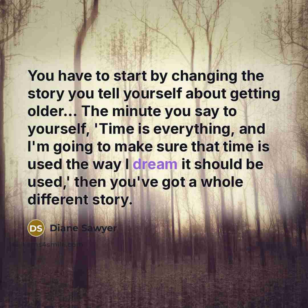 “You have to start by changing the story you tell yourself about getting older... The minute you say to yourself, 'Time is everything, and I'm going to make sure that time is used the way I dream it should be used,' then you've got a whole different story.” quote by Diane Sawyer
