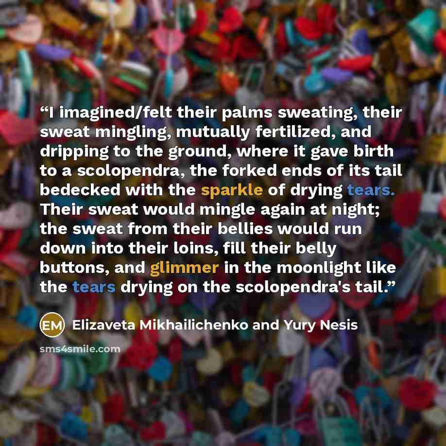 “I imagined/felt their palms sweating, their sweat mingling, mutually fertilized, and dripping to the ground, where it gave birth to a scolopendra, the forked ends of its tail bedecked with the sparkle of drying tears. Their sweat would mingle again at night; the sweat from their bellies would run…” quote by Elizaveta Mikhailichenko and Yury Nesis