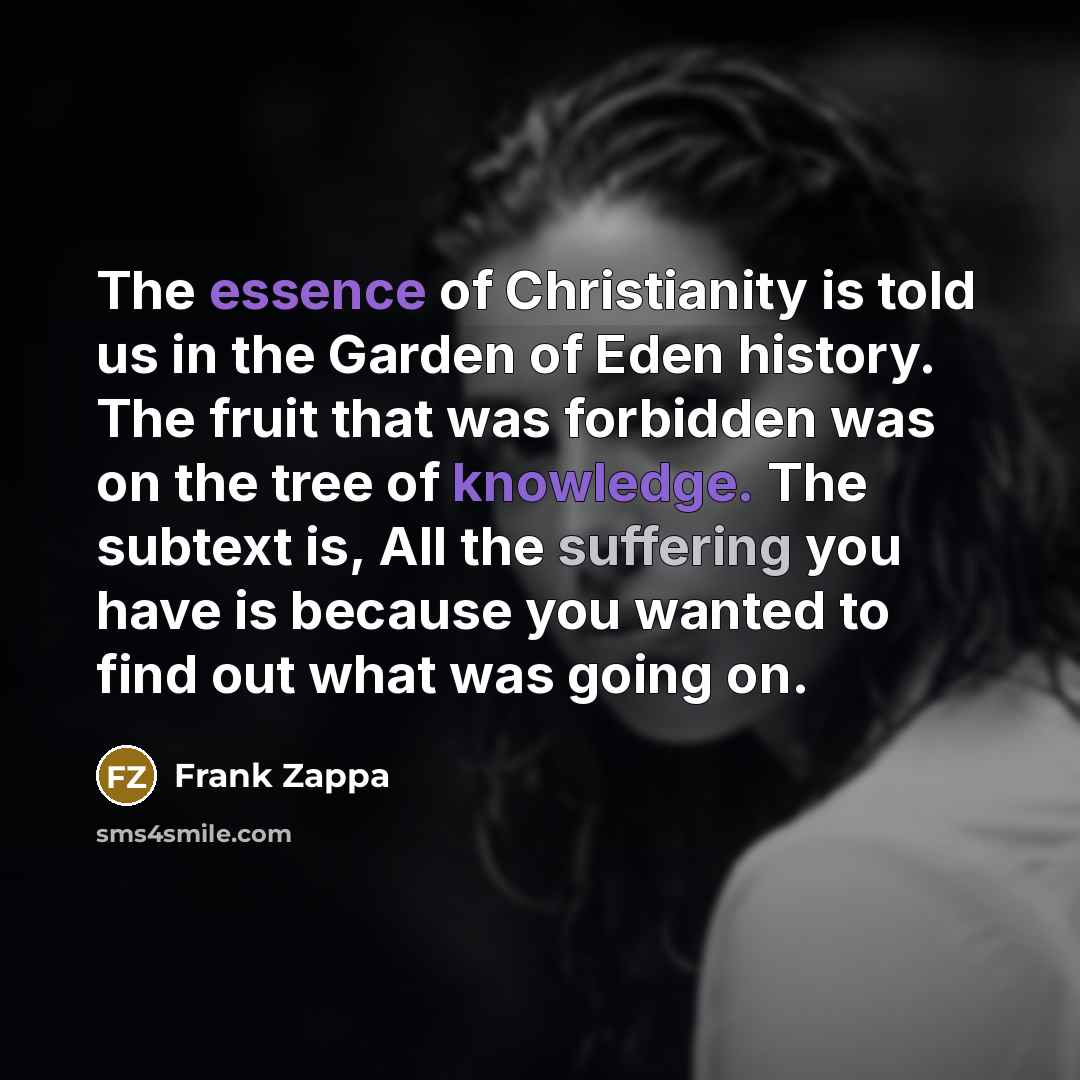 “The essence of Christianity is told us in the Garden of Eden history. The fruit that was forbidden was on the tree of knowledge. The subtext is, All the suffering you have is because you wanted to find out what was going on.” quote by Frank Zappa