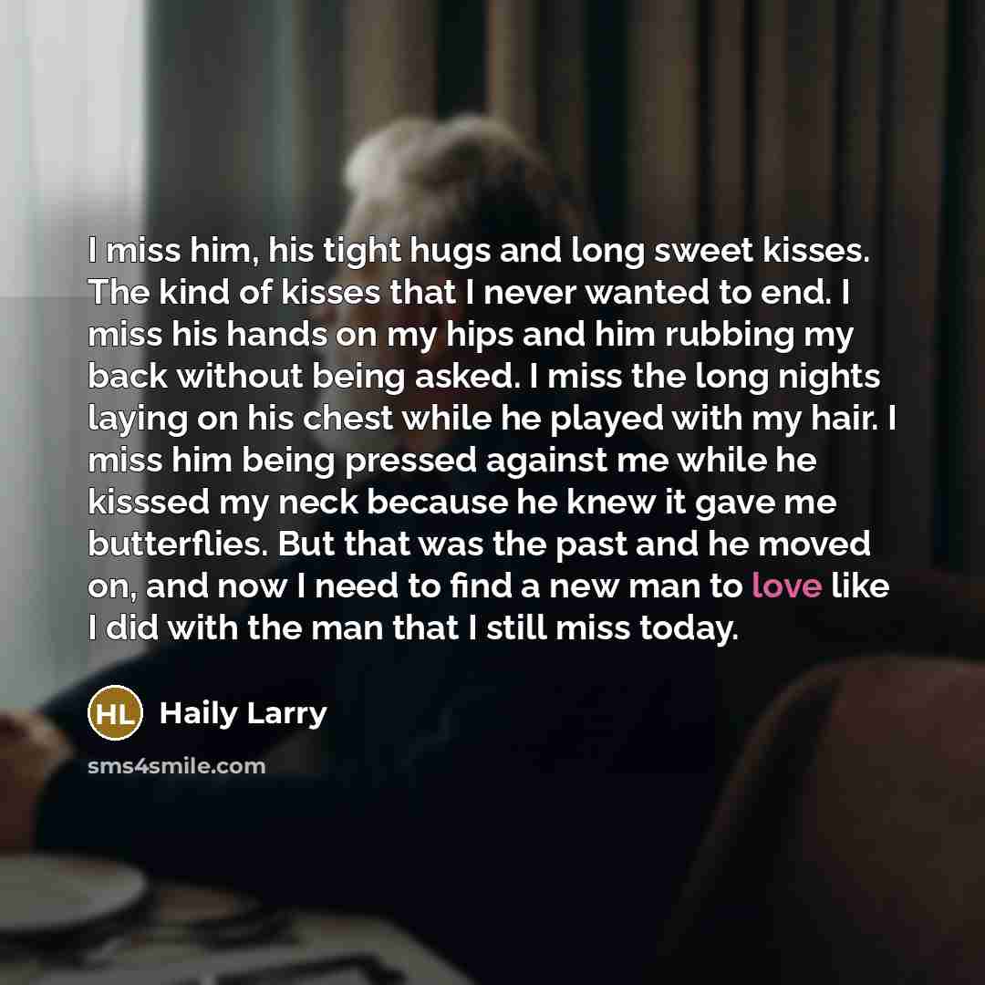 “I miss him, his tight hugs and long sweet kisses. The kind of kisses that I never wanted to end. I miss his hands on my hips and him rubbing my back without being asked. I miss the long nights laying on his chest while he played with my hair. I miss him being pressed against me while he kisssed my…” quote by Haily Larry