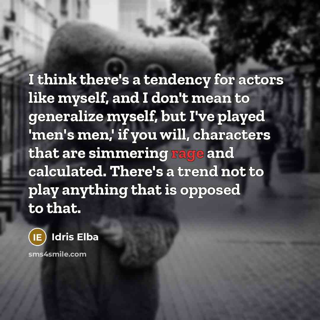 “I think there's a tendency for actors like myself, and I don't mean to generalize myself, but I've played 'men's men,' if you will, characters that are simmering rage and calculated. There's a trend not to play anything that is opposed to that.” quote by Idris Elba
