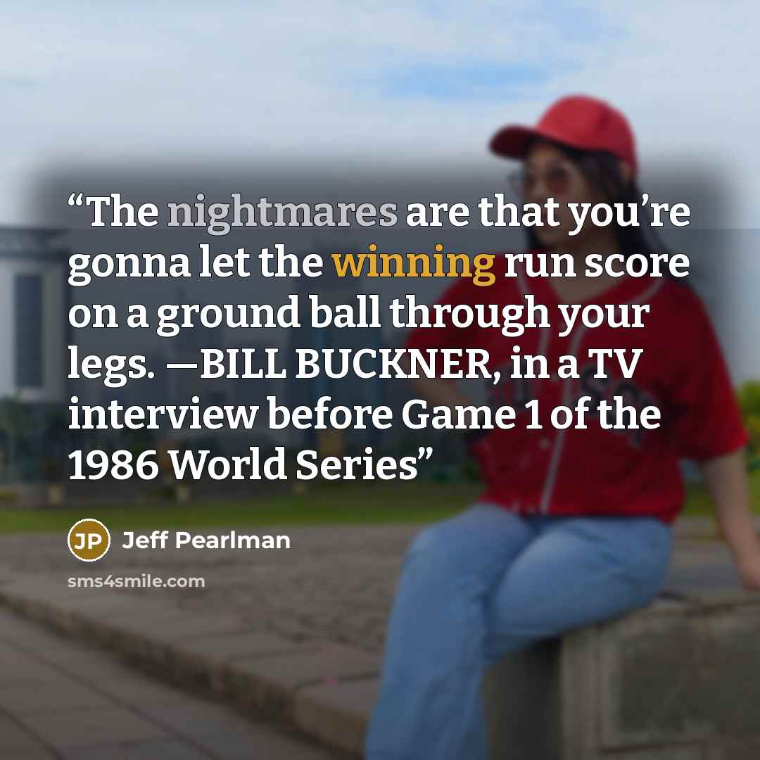 “The nightmares are that you’re gonna let the winning run score on a ground ball through your legs. —BILL BUCKNER, in a TV interview before Game 1 of the 1986 World Series” quote by Jeff Pearlman