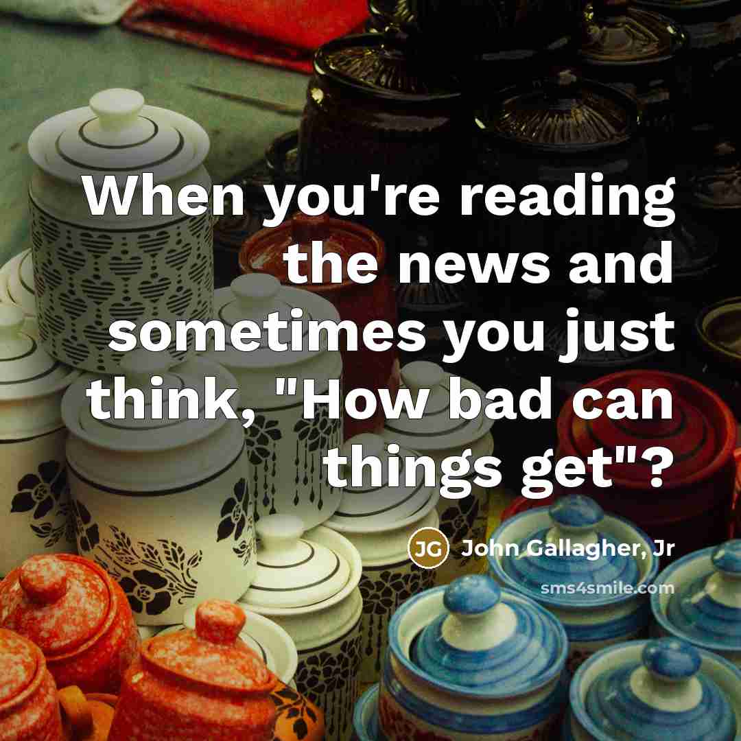 “When you're reading the news and sometimes you just think, "How bad can things get"?” quote by John Gallagher, Jr