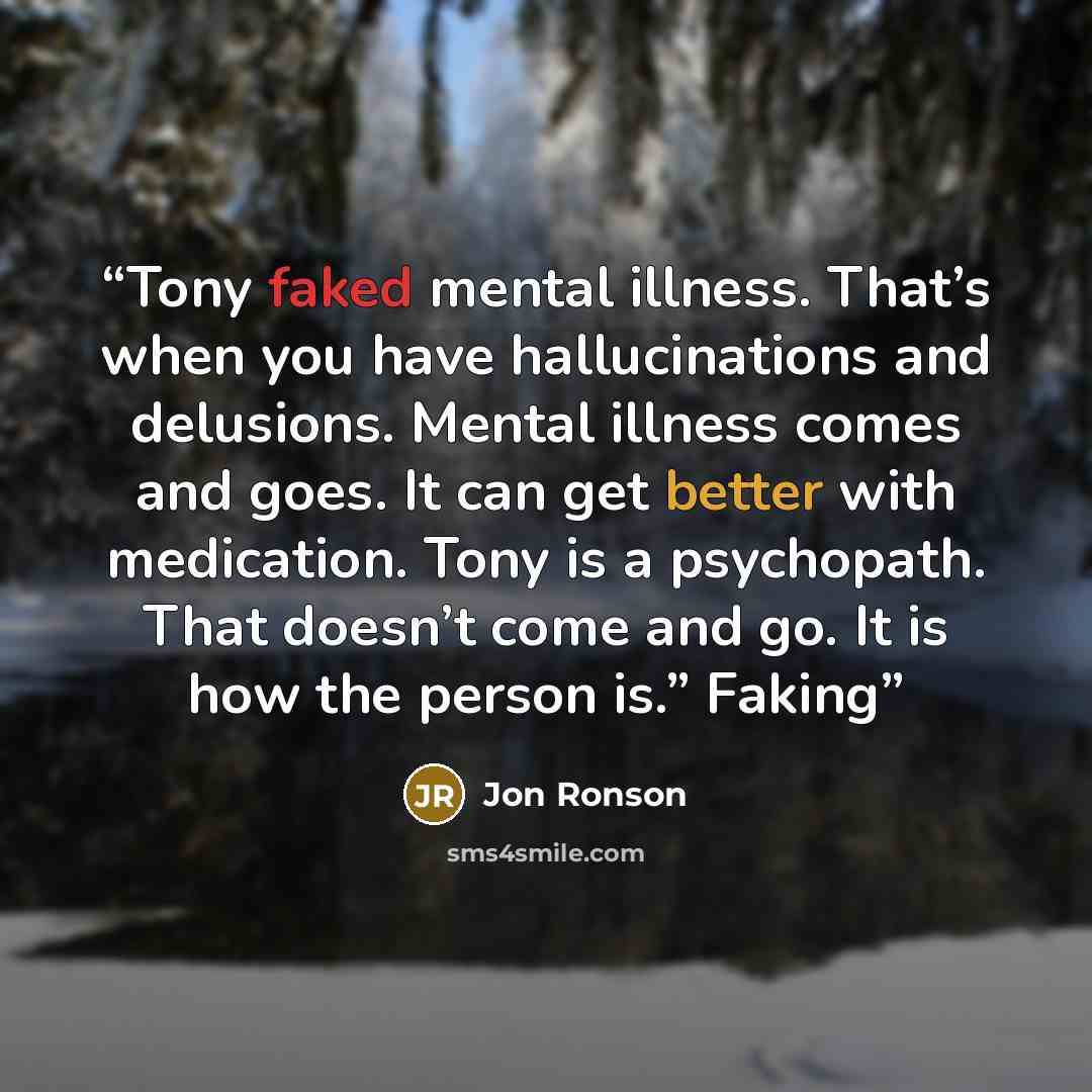 “Tony faked mental illness. That’s when you have hallucinations and delusions. Mental illness comes and goes. It can get better with medication. Tony is a psychopath. That doesn’t come and go. It is how the person is.” Faking” quote by Jon Ronson