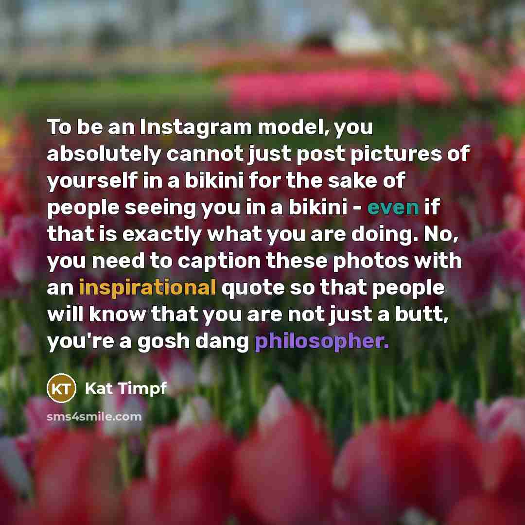 “To be an Instagram model, you absolutely cannot just post pictures of yourself in a bikini for the sake of people seeing you in a bikini - even if that is exactly what you are doing. No, you need to caption these photos with an inspirational quote so that people will know that you are not just a…” quote by Kat Timpf