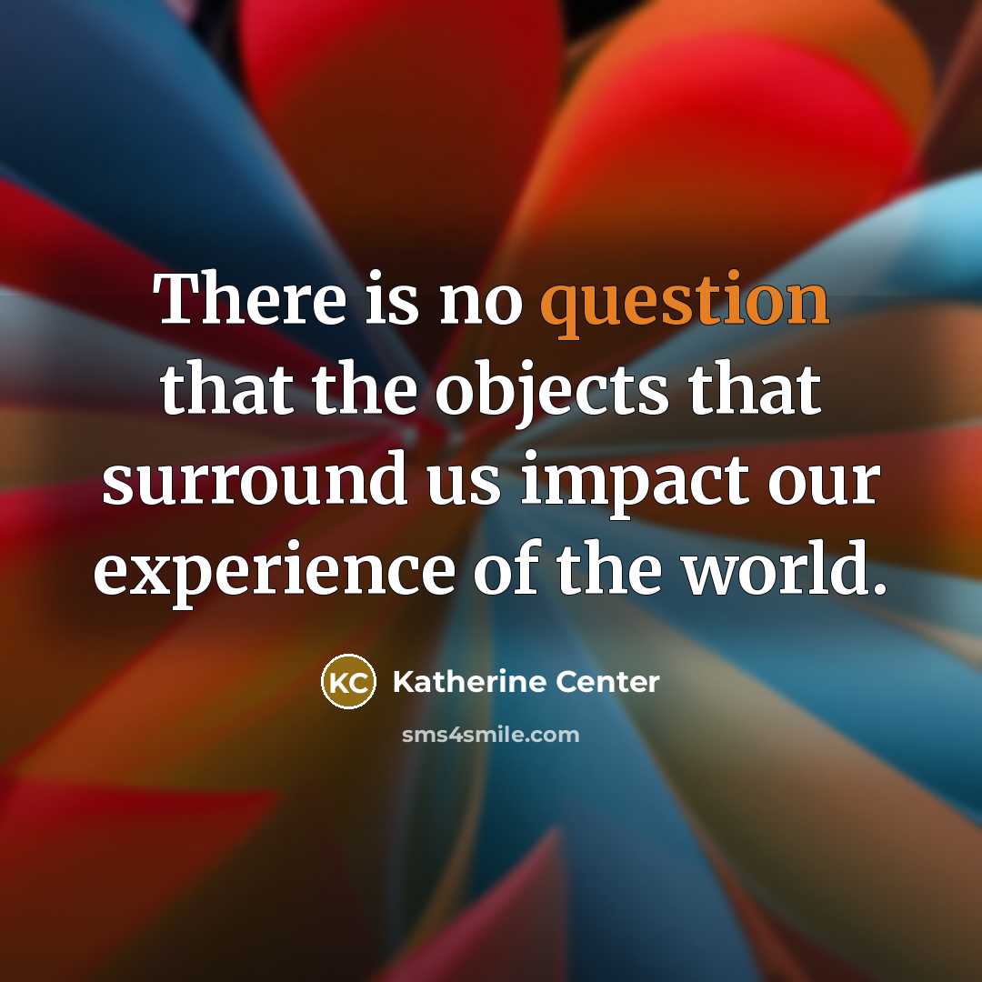 “There is no question that the objects that surround us impact our experience of the world.” quote by Katherine Center