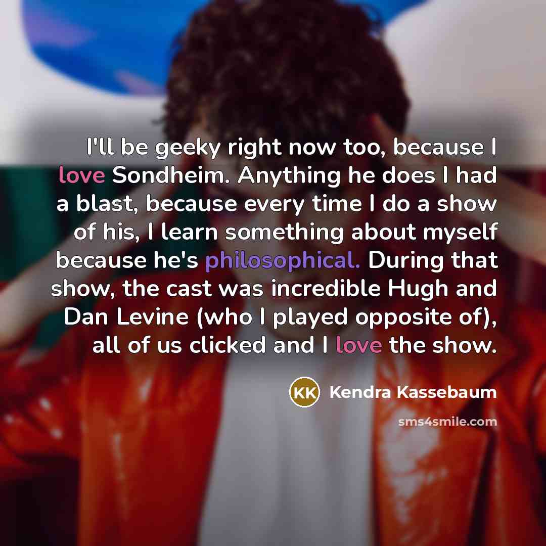 “I'll be geeky right now too, because I love Sondheim. Anything he does I had a blast, because every time I do a show of his, I learn something about myself because he's philosophical. During that show, the cast was incredible Hugh and Dan Levine (who I played opposite of), all of us clicked and I…” quote by Kendra Kassebaum