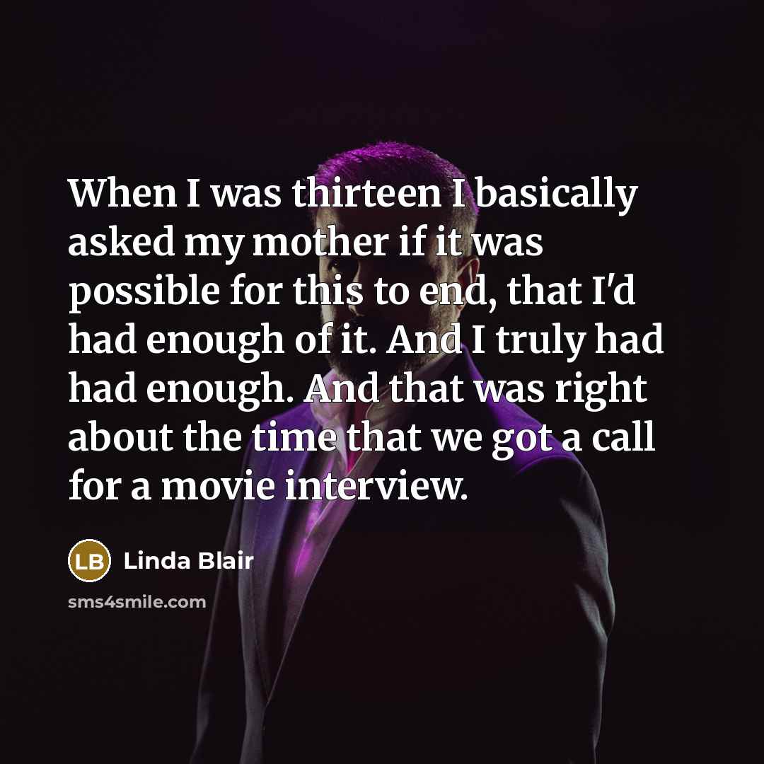 “When I was thirteen I basically asked my mother if it was possible for this to end, that I'd had enough of it. And I truly had had enough. And that was right about the time that we got a call for a movie interview.” quote by Linda Blair