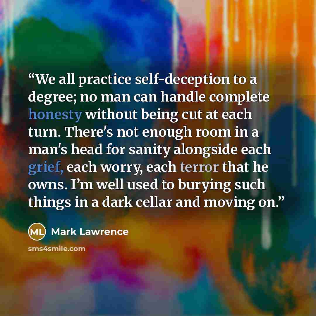 “We all practice self-deception to a degree; no man can handle complete honesty without being cut at each turn. There's not enough room in a man's head for sanity alongside each grief, each worry, each terror that he owns. I’m well used to burying such things in a dark cellar and moving on.” quote by Mark Lawrence