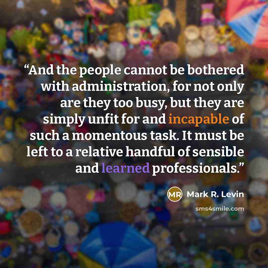 “And the people cannot be bothered with administration, for not only are they too busy, but they are simply unfit for and incapable of such a momentous task. It must be left to a relative handful of sensible and learned professionals.” quote by Mark R. Levin