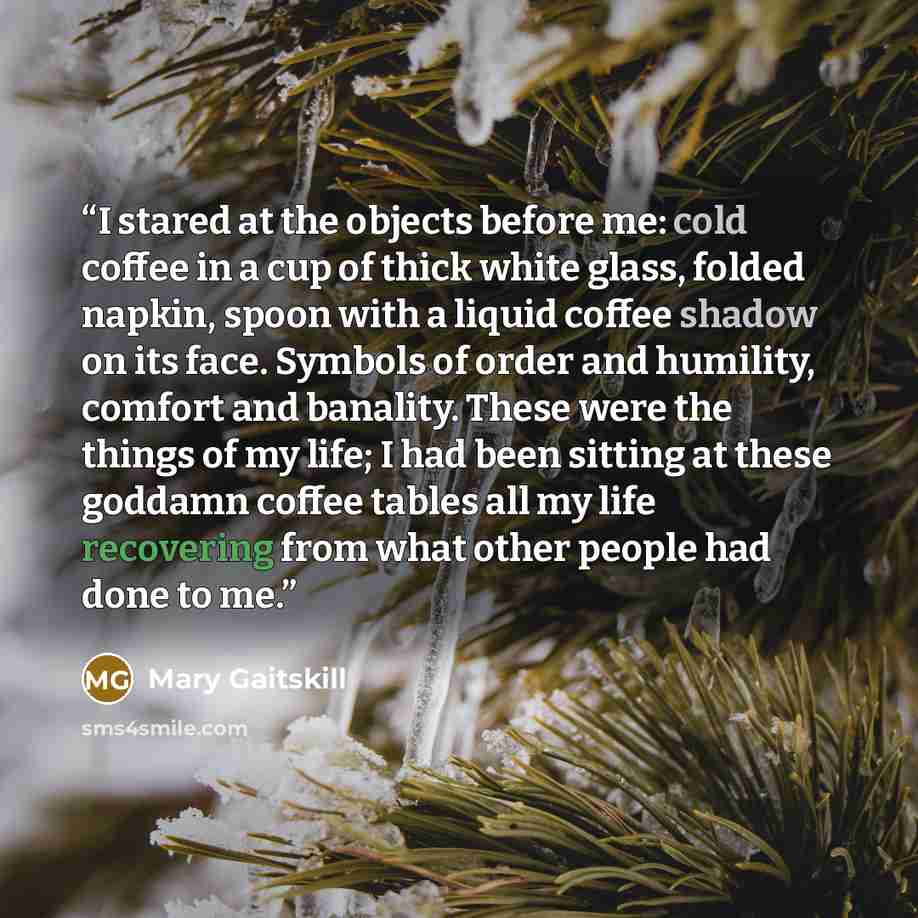 “I stared at the objects before me: cold coffee in a cup of thick white glass, folded napkin, spoon with a liquid coffee shadow on its face. Symbols of order and humility, comfort and banality. These were the things of my life; I had been sitting at these goddamn coffee tables all my life…” quote by Mary Gaitskill