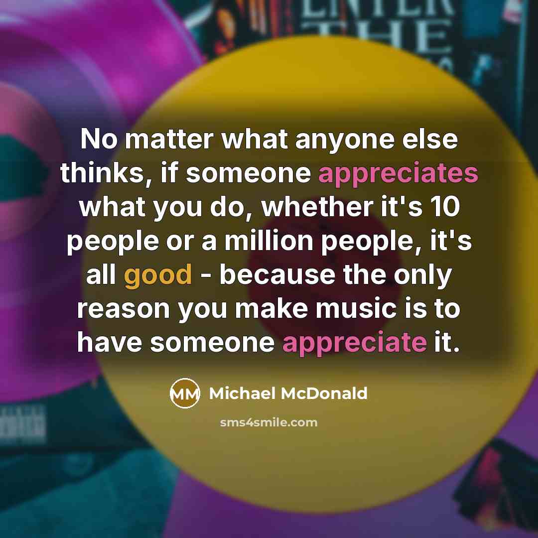 “No matter what anyone else thinks, if someone appreciates what you do, whether it's 10 people or a million people, it's all good - because the only reason you make music is to have someone appreciate it.” quote by Michael McDonald