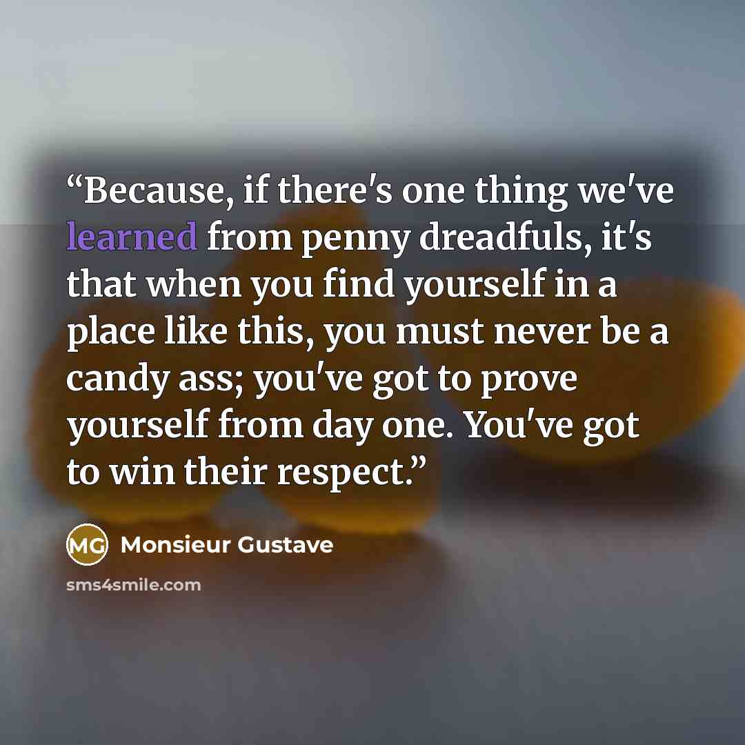 “Because, if there's one thing we've learned from penny dreadfuls, it's that when you find yourself in a place like this, you must never be a candy ass; you've got to prove yourself from day one. You've got to win their respect.” quote by Monsieur Gustave