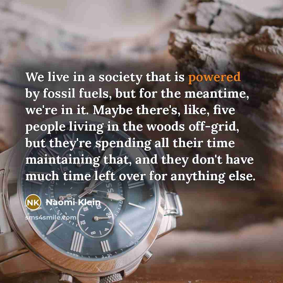 “We live in a society that is powered by fossil fuels, but for the meantime, we're in it. Maybe there's, like, five people living in the woods off-grid, but they're spending all their time maintaining that, and they don't have much time left over for anything else.” quote by Naomi Klein